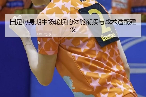 国足热身期中场轮换的体能衔接与战术适配建议